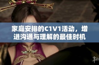 家庭安排的C1V1活动，增进沟通与理解的最佳时机