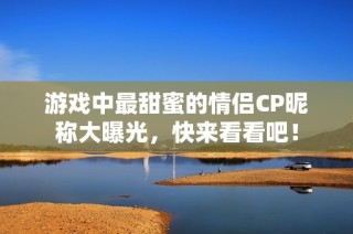游戏中最甜蜜的情侣CP昵称大曝光，快来看看吧！