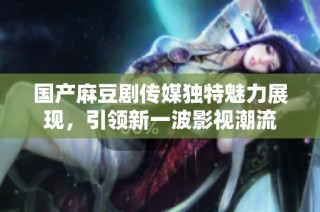 国产麻豆剧传媒独特魅力展现，引领新一波影视潮流