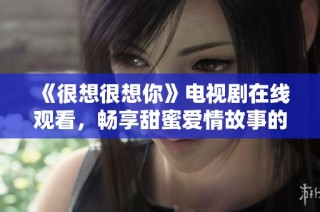 《很想很想你》电视剧在线观看，畅享甜蜜爱情故事的美好瞬间