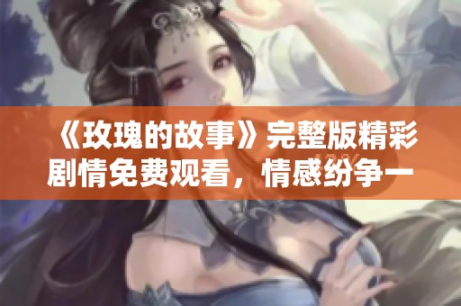 《玫瑰的故事》完整版精彩剧情免费观看，情感纷争一览无遗