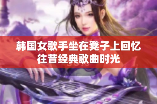 韩国女歌手坐在凳子上回忆往昔经典歌曲时光