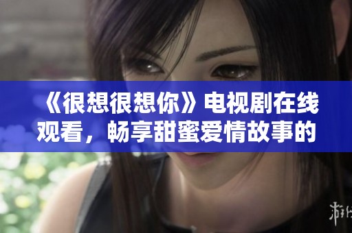 《很想很想你》电视剧在线观看，畅享甜蜜爱情故事的美好瞬间
