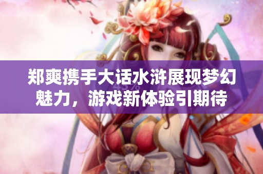 郑爽携手大话水浒展现梦幻魅力，游戏新体验引期待