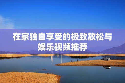 在家独自享受的极致放松与娱乐视频推荐