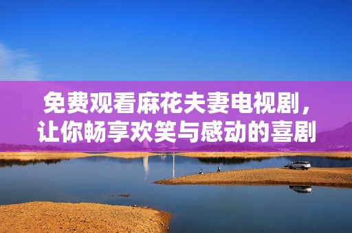 免费观看麻花夫妻电视剧，让你畅享欢笑与感动的喜剧之旅