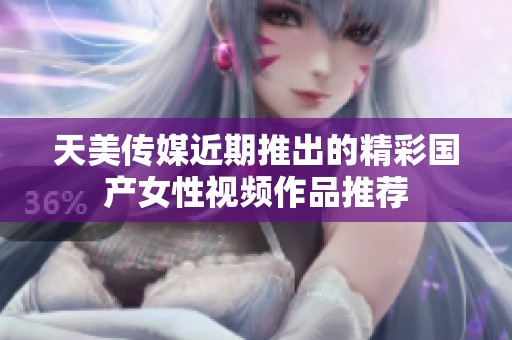 天美传媒近期推出的精彩国产女性视频作品推荐