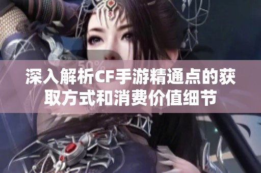 深入解析CF手游精通点的获取方式和消费价值细节